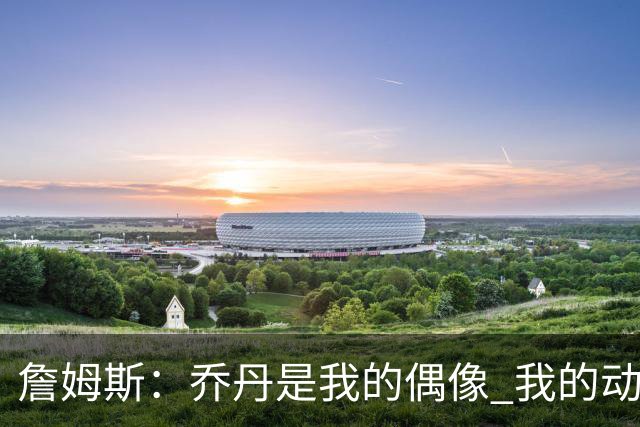 詹姆斯：乔丹是我的偶像 我的动力源自对手&不辜负上帝赐予的天赋